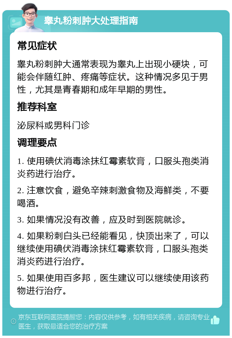 睾丸粉刺肿大处理指南 常见症状 睾丸粉刺肿大通常表现为睾丸上出现小硬块，可能会伴随红肿、疼痛等症状。这种情况多见于男性，尤其是青春期和成年早期的男性。 推荐科室 泌尿科或男科门诊 调理要点 1. 使用碘伏消毒涂抹红霉素软膏，口服头孢类消炎药进行治疗。 2. 注意饮食，避免辛辣刺激食物及海鲜类，不要喝酒。 3. 如果情况没有改善，应及时到医院就诊。 4. 如果粉刺白头已经能看见，快顶出来了，可以继续使用碘伏消毒涂抹红霉素软膏，口服头孢类消炎药进行治疗。 5. 如果使用百多邦，医生建议可以继续使用该药物进行治疗。