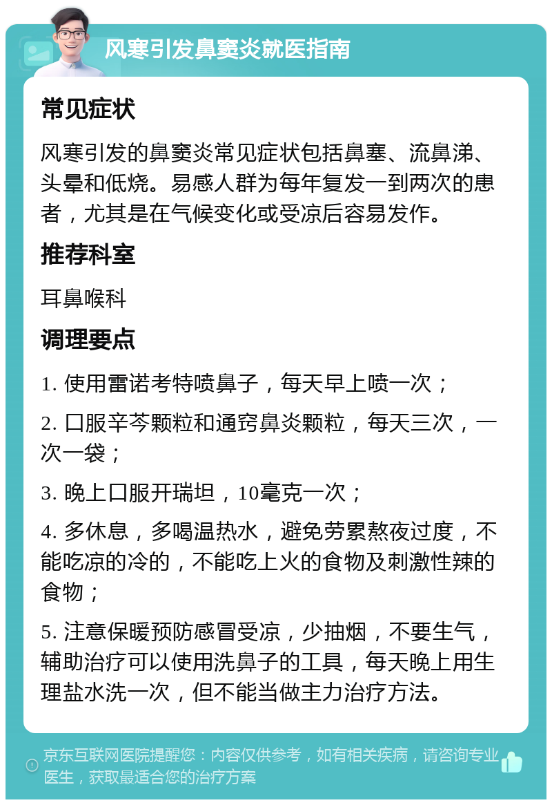 风寒引发鼻窦炎就医指南 常见症状 风寒引发的鼻窦炎常见症状包括鼻塞、流鼻涕、头晕和低烧。易感人群为每年复发一到两次的患者，尤其是在气候变化或受凉后容易发作。 推荐科室 耳鼻喉科 调理要点 1. 使用雷诺考特喷鼻子，每天早上喷一次； 2. 口服辛芩颗粒和通窍鼻炎颗粒，每天三次，一次一袋； 3. 晚上口服开瑞坦，10毫克一次； 4. 多休息，多喝温热水，避免劳累熬夜过度，不能吃凉的冷的，不能吃上火的食物及刺激性辣的食物； 5. 注意保暖预防感冒受凉，少抽烟，不要生气，辅助治疗可以使用洗鼻子的工具，每天晚上用生理盐水洗一次，但不能当做主力治疗方法。