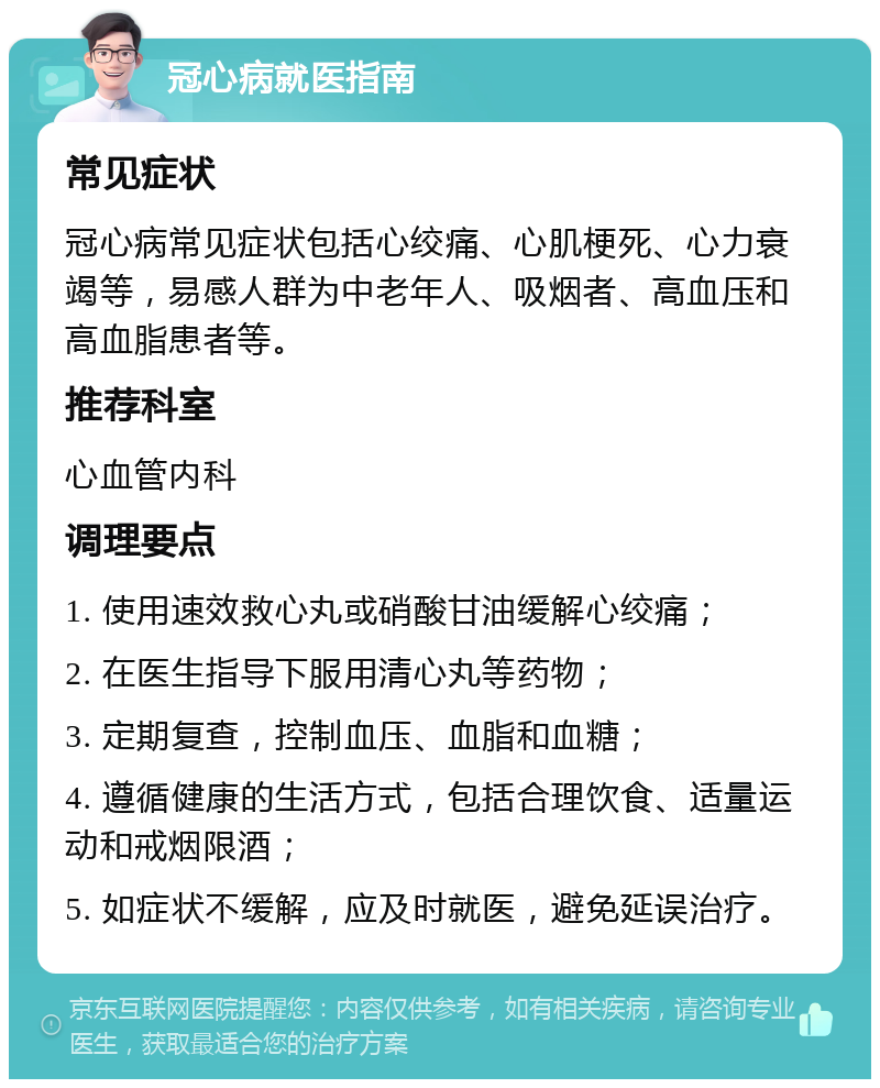 冠心病就医指南 常见症状 冠心病常见症状包括心绞痛、心肌梗死、心力衰竭等，易感人群为中老年人、吸烟者、高血压和高血脂患者等。 推荐科室 心血管内科 调理要点 1. 使用速效救心丸或硝酸甘油缓解心绞痛； 2. 在医生指导下服用清心丸等药物； 3. 定期复查，控制血压、血脂和血糖； 4. 遵循健康的生活方式，包括合理饮食、适量运动和戒烟限酒； 5. 如症状不缓解，应及时就医，避免延误治疗。