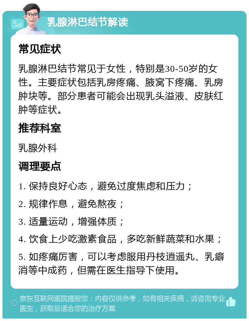 乳腺淋巴结节解读 常见症状 乳腺淋巴结节常见于女性，特别是30-50岁的女性。主要症状包括乳房疼痛、腋窝下疼痛、乳房肿块等。部分患者可能会出现乳头溢液、皮肤红肿等症状。 推荐科室 乳腺外科 调理要点 1. 保持良好心态，避免过度焦虑和压力； 2. 规律作息，避免熬夜； 3. 适量运动，增强体质； 4. 饮食上少吃激素食品，多吃新鲜蔬菜和水果； 5. 如疼痛厉害，可以考虑服用丹枝逍遥丸、乳癖消等中成药，但需在医生指导下使用。