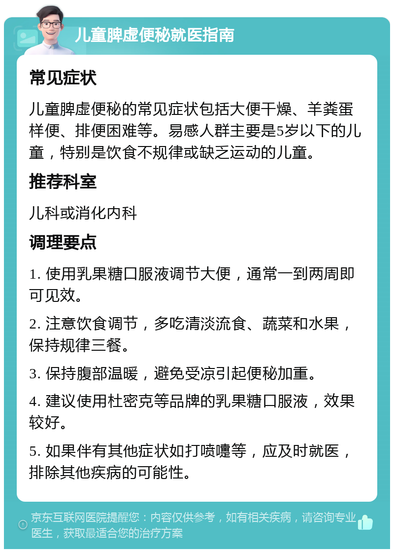 儿童脾虚便秘就医指南 常见症状 儿童脾虚便秘的常见症状包括大便干燥、羊粪蛋样便、排便困难等。易感人群主要是5岁以下的儿童，特别是饮食不规律或缺乏运动的儿童。 推荐科室 儿科或消化内科 调理要点 1. 使用乳果糖口服液调节大便，通常一到两周即可见效。 2. 注意饮食调节，多吃清淡流食、蔬菜和水果，保持规律三餐。 3. 保持腹部温暖，避免受凉引起便秘加重。 4. 建议使用杜密克等品牌的乳果糖口服液，效果较好。 5. 如果伴有其他症状如打喷嚏等，应及时就医，排除其他疾病的可能性。