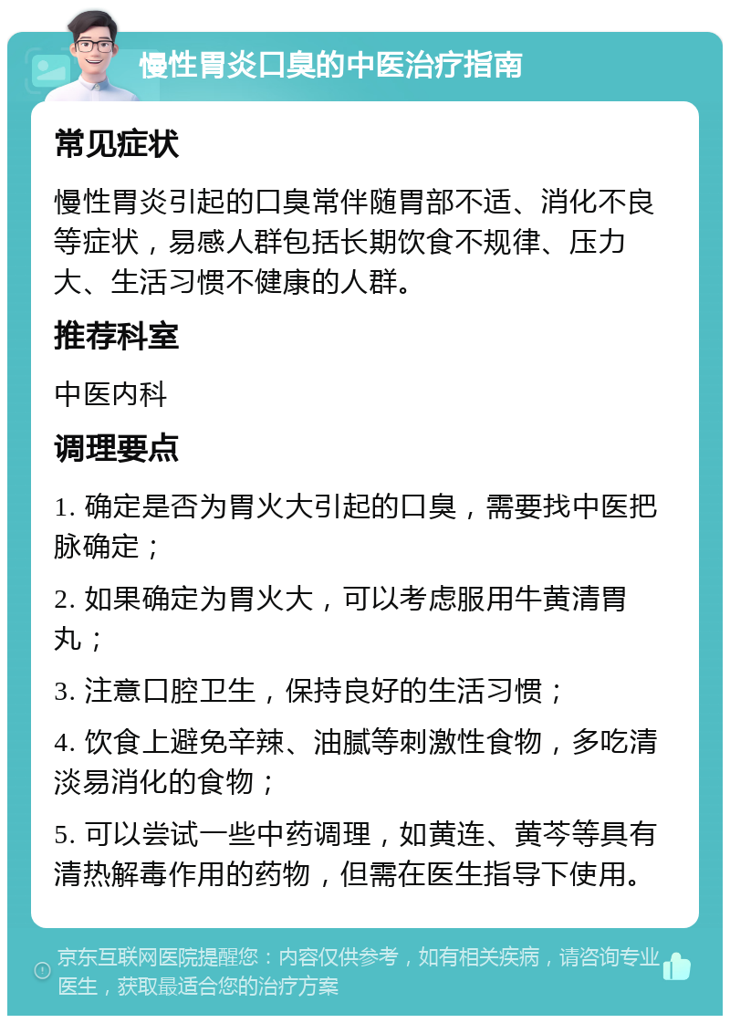 慢性胃炎口臭的中医治疗指南 常见症状 慢性胃炎引起的口臭常伴随胃部不适、消化不良等症状，易感人群包括长期饮食不规律、压力大、生活习惯不健康的人群。 推荐科室 中医内科 调理要点 1. 确定是否为胃火大引起的口臭，需要找中医把脉确定； 2. 如果确定为胃火大，可以考虑服用牛黄清胃丸； 3. 注意口腔卫生，保持良好的生活习惯； 4. 饮食上避免辛辣、油腻等刺激性食物，多吃清淡易消化的食物； 5. 可以尝试一些中药调理，如黄连、黄芩等具有清热解毒作用的药物，但需在医生指导下使用。