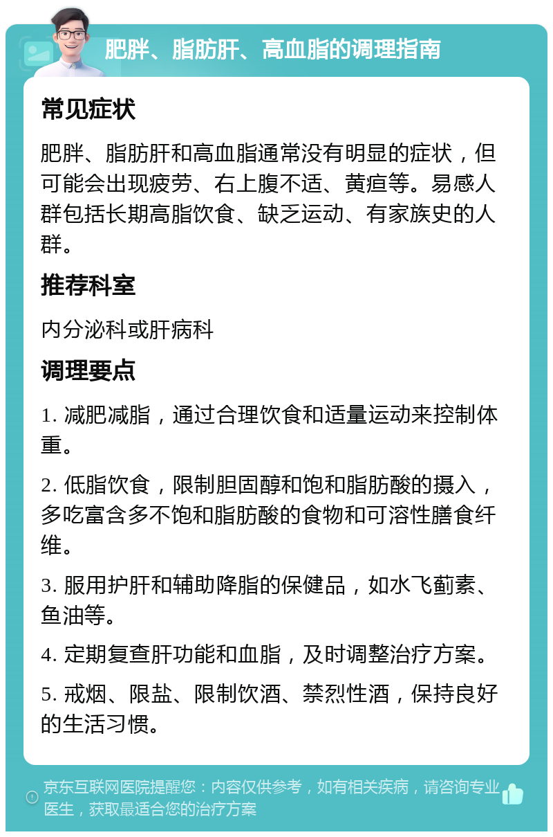 肥胖、脂肪肝、高血脂的调理指南 常见症状 肥胖、脂肪肝和高血脂通常没有明显的症状，但可能会出现疲劳、右上腹不适、黄疸等。易感人群包括长期高脂饮食、缺乏运动、有家族史的人群。 推荐科室 内分泌科或肝病科 调理要点 1. 减肥减脂，通过合理饮食和适量运动来控制体重。 2. 低脂饮食，限制胆固醇和饱和脂肪酸的摄入，多吃富含多不饱和脂肪酸的食物和可溶性膳食纤维。 3. 服用护肝和辅助降脂的保健品，如水飞蓟素、鱼油等。 4. 定期复查肝功能和血脂，及时调整治疗方案。 5. 戒烟、限盐、限制饮酒、禁烈性酒，保持良好的生活习惯。