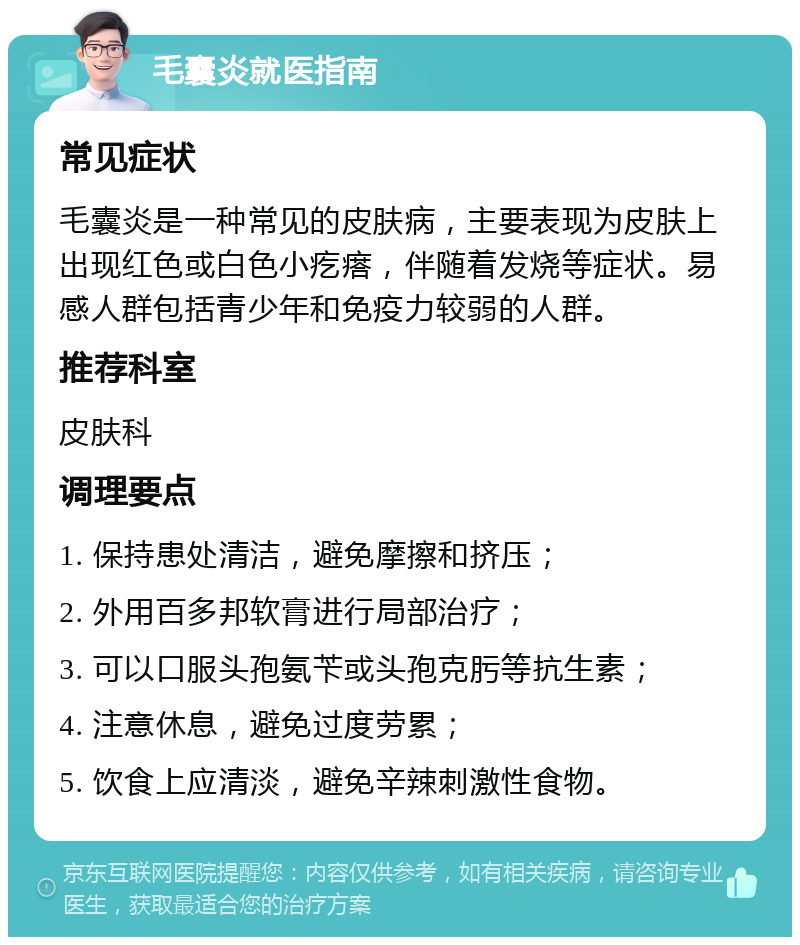 毛囊炎就医指南 常见症状 毛囊炎是一种常见的皮肤病，主要表现为皮肤上出现红色或白色小疙瘩，伴随着发烧等症状。易感人群包括青少年和免疫力较弱的人群。 推荐科室 皮肤科 调理要点 1. 保持患处清洁，避免摩擦和挤压； 2. 外用百多邦软膏进行局部治疗； 3. 可以口服头孢氨苄或头孢克肟等抗生素； 4. 注意休息，避免过度劳累； 5. 饮食上应清淡，避免辛辣刺激性食物。