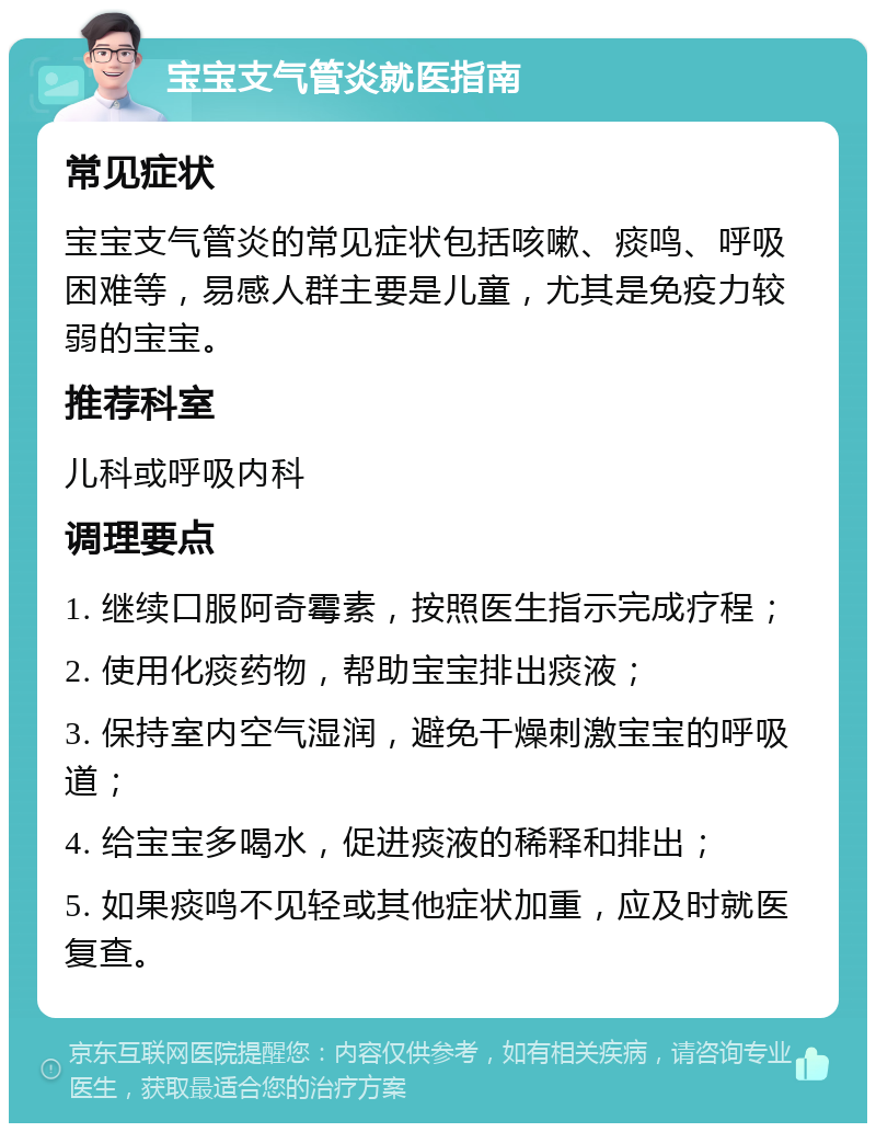 宝宝支气管炎就医指南 常见症状 宝宝支气管炎的常见症状包括咳嗽、痰鸣、呼吸困难等，易感人群主要是儿童，尤其是免疫力较弱的宝宝。 推荐科室 儿科或呼吸内科 调理要点 1. 继续口服阿奇霉素，按照医生指示完成疗程； 2. 使用化痰药物，帮助宝宝排出痰液； 3. 保持室内空气湿润，避免干燥刺激宝宝的呼吸道； 4. 给宝宝多喝水，促进痰液的稀释和排出； 5. 如果痰鸣不见轻或其他症状加重，应及时就医复查。