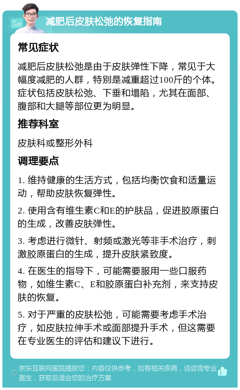 减肥后皮肤松弛的恢复指南 常见症状 减肥后皮肤松弛是由于皮肤弹性下降，常见于大幅度减肥的人群，特别是减重超过100斤的个体。症状包括皮肤松弛、下垂和塌陷，尤其在面部、腹部和大腿等部位更为明显。 推荐科室 皮肤科或整形外科 调理要点 1. 维持健康的生活方式，包括均衡饮食和适量运动，帮助皮肤恢复弹性。 2. 使用含有维生素C和E的护肤品，促进胶原蛋白的生成，改善皮肤弹性。 3. 考虑进行微针、射频或激光等非手术治疗，刺激胶原蛋白的生成，提升皮肤紧致度。 4. 在医生的指导下，可能需要服用一些口服药物，如维生素C、E和胶原蛋白补充剂，来支持皮肤的恢复。 5. 对于严重的皮肤松弛，可能需要考虑手术治疗，如皮肤拉伸手术或面部提升手术，但这需要在专业医生的评估和建议下进行。