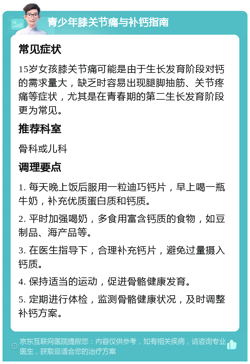 青少年膝关节痛与补钙指南 常见症状 15岁女孩膝关节痛可能是由于生长发育阶段对钙的需求量大，缺乏时容易出现腿脚抽筋、关节疼痛等症状，尤其是在青春期的第二生长发育阶段更为常见。 推荐科室 骨科或儿科 调理要点 1. 每天晚上饭后服用一粒迪巧钙片，早上喝一瓶牛奶，补充优质蛋白质和钙质。 2. 平时加强喝奶，多食用富含钙质的食物，如豆制品、海产品等。 3. 在医生指导下，合理补充钙片，避免过量摄入钙质。 4. 保持适当的运动，促进骨骼健康发育。 5. 定期进行体检，监测骨骼健康状况，及时调整补钙方案。