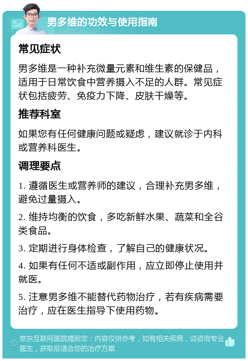 男多维的功效与使用指南 常见症状 男多维是一种补充微量元素和维生素的保健品，适用于日常饮食中营养摄入不足的人群。常见症状包括疲劳、免疫力下降、皮肤干燥等。 推荐科室 如果您有任何健康问题或疑虑，建议就诊于内科或营养科医生。 调理要点 1. 遵循医生或营养师的建议，合理补充男多维，避免过量摄入。 2. 维持均衡的饮食，多吃新鲜水果、蔬菜和全谷类食品。 3. 定期进行身体检查，了解自己的健康状况。 4. 如果有任何不适或副作用，应立即停止使用并就医。 5. 注意男多维不能替代药物治疗，若有疾病需要治疗，应在医生指导下使用药物。