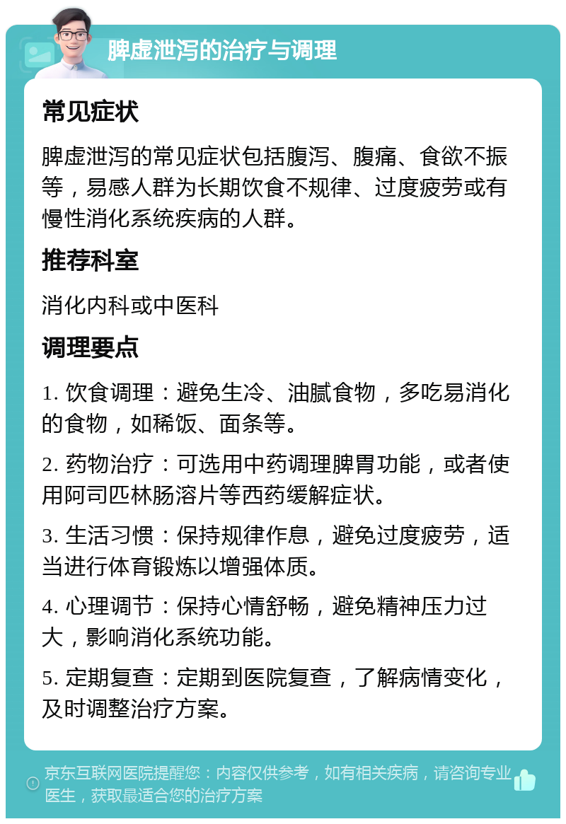 脾虚泄泻的治疗与调理 常见症状 脾虚泄泻的常见症状包括腹泻、腹痛、食欲不振等，易感人群为长期饮食不规律、过度疲劳或有慢性消化系统疾病的人群。 推荐科室 消化内科或中医科 调理要点 1. 饮食调理：避免生冷、油腻食物，多吃易消化的食物，如稀饭、面条等。 2. 药物治疗：可选用中药调理脾胃功能，或者使用阿司匹林肠溶片等西药缓解症状。 3. 生活习惯：保持规律作息，避免过度疲劳，适当进行体育锻炼以增强体质。 4. 心理调节：保持心情舒畅，避免精神压力过大，影响消化系统功能。 5. 定期复查：定期到医院复查，了解病情变化，及时调整治疗方案。