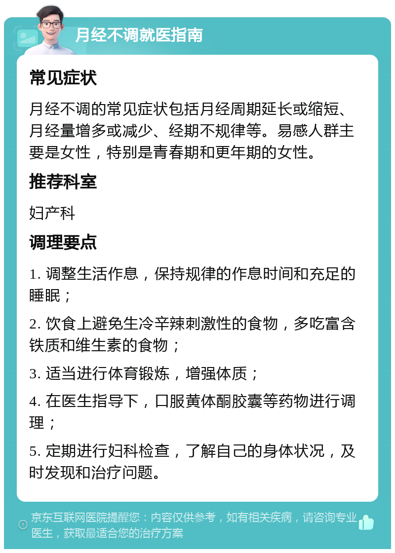 月经不调就医指南 常见症状 月经不调的常见症状包括月经周期延长或缩短、月经量增多或减少、经期不规律等。易感人群主要是女性，特别是青春期和更年期的女性。 推荐科室 妇产科 调理要点 1. 调整生活作息，保持规律的作息时间和充足的睡眠； 2. 饮食上避免生冷辛辣刺激性的食物，多吃富含铁质和维生素的食物； 3. 适当进行体育锻炼，增强体质； 4. 在医生指导下，口服黄体酮胶囊等药物进行调理； 5. 定期进行妇科检查，了解自己的身体状况，及时发现和治疗问题。