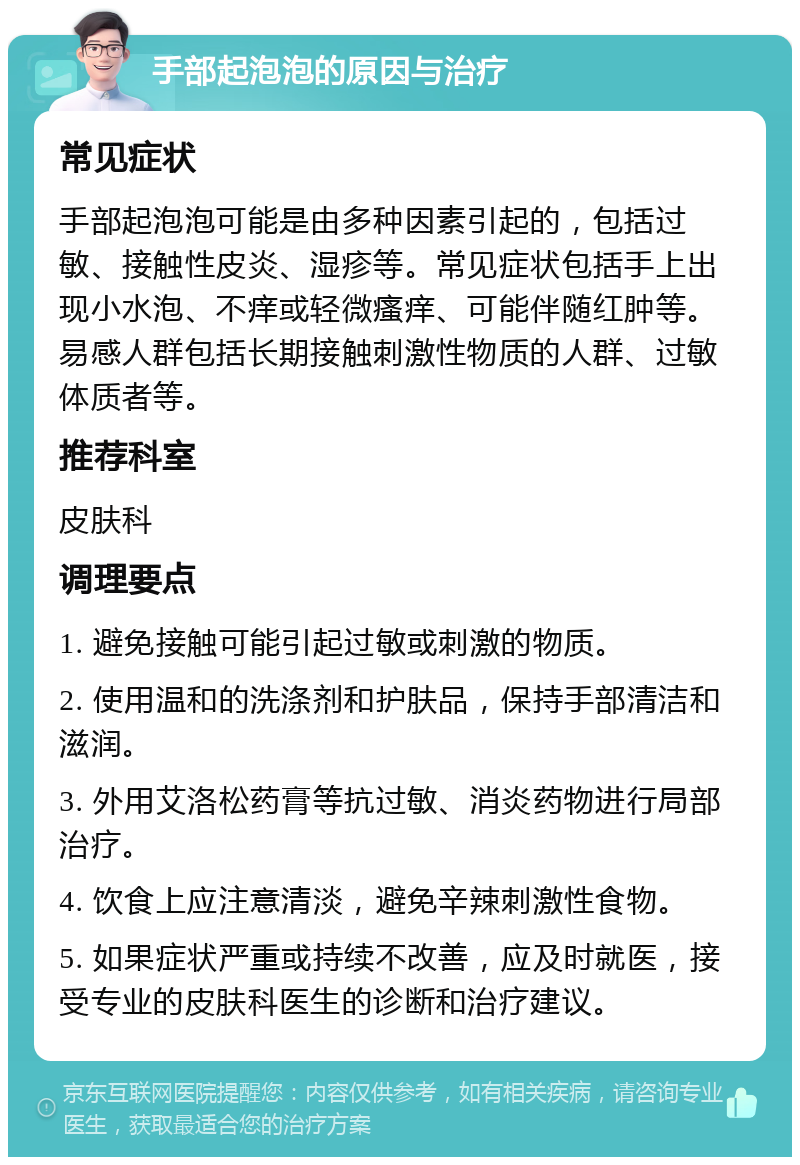 手部起泡泡的原因与治疗 常见症状 手部起泡泡可能是由多种因素引起的，包括过敏、接触性皮炎、湿疹等。常见症状包括手上出现小水泡、不痒或轻微瘙痒、可能伴随红肿等。易感人群包括长期接触刺激性物质的人群、过敏体质者等。 推荐科室 皮肤科 调理要点 1. 避免接触可能引起过敏或刺激的物质。 2. 使用温和的洗涤剂和护肤品，保持手部清洁和滋润。 3. 外用艾洛松药膏等抗过敏、消炎药物进行局部治疗。 4. 饮食上应注意清淡，避免辛辣刺激性食物。 5. 如果症状严重或持续不改善，应及时就医，接受专业的皮肤科医生的诊断和治疗建议。