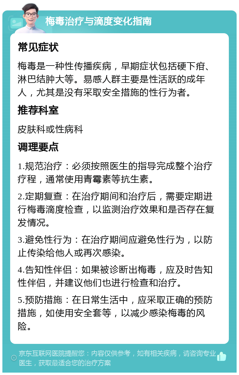 梅毒治疗与滴度变化指南 常见症状 梅毒是一种性传播疾病，早期症状包括硬下疳、淋巴结肿大等。易感人群主要是性活跃的成年人，尤其是没有采取安全措施的性行为者。 推荐科室 皮肤科或性病科 调理要点 1.规范治疗：必须按照医生的指导完成整个治疗疗程，通常使用青霉素等抗生素。 2.定期复查：在治疗期间和治疗后，需要定期进行梅毒滴度检查，以监测治疗效果和是否存在复发情况。 3.避免性行为：在治疗期间应避免性行为，以防止传染给他人或再次感染。 4.告知性伴侣：如果被诊断出梅毒，应及时告知性伴侣，并建议他们也进行检查和治疗。 5.预防措施：在日常生活中，应采取正确的预防措施，如使用安全套等，以减少感染梅毒的风险。