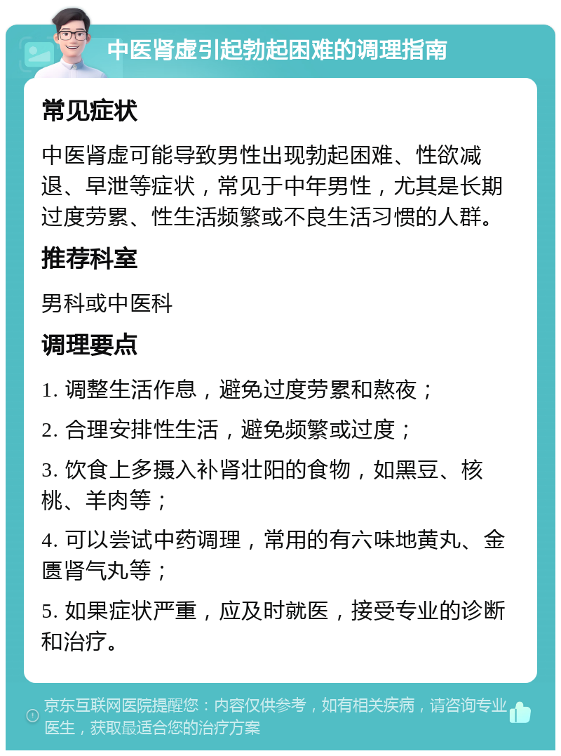 中医肾虚引起勃起困难的调理指南 常见症状 中医肾虚可能导致男性出现勃起困难、性欲减退、早泄等症状，常见于中年男性，尤其是长期过度劳累、性生活频繁或不良生活习惯的人群。 推荐科室 男科或中医科 调理要点 1. 调整生活作息，避免过度劳累和熬夜； 2. 合理安排性生活，避免频繁或过度； 3. 饮食上多摄入补肾壮阳的食物，如黑豆、核桃、羊肉等； 4. 可以尝试中药调理，常用的有六味地黄丸、金匮肾气丸等； 5. 如果症状严重，应及时就医，接受专业的诊断和治疗。