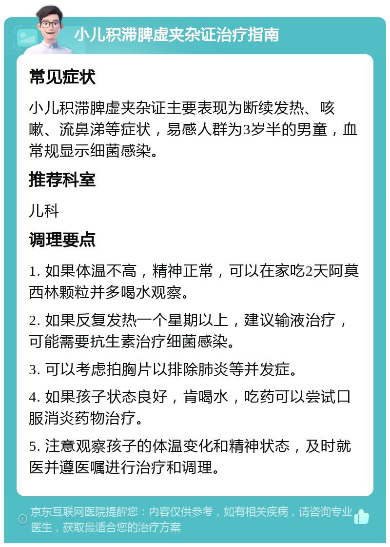 小儿积滞脾虚夹杂证治疗指南 常见症状 小儿积滞脾虚夹杂证主要表现为断续发热、咳嗽、流鼻涕等症状，易感人群为3岁半的男童，血常规显示细菌感染。 推荐科室 儿科 调理要点 1. 如果体温不高，精神正常，可以在家吃2天阿莫西林颗粒并多喝水观察。 2. 如果反复发热一个星期以上，建议输液治疗，可能需要抗生素治疗细菌感染。 3. 可以考虑拍胸片以排除肺炎等并发症。 4. 如果孩子状态良好，肯喝水，吃药可以尝试口服消炎药物治疗。 5. 注意观察孩子的体温变化和精神状态，及时就医并遵医嘱进行治疗和调理。