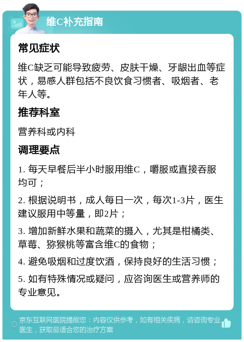 维C补充指南 常见症状 维C缺乏可能导致疲劳、皮肤干燥、牙龈出血等症状，易感人群包括不良饮食习惯者、吸烟者、老年人等。 推荐科室 营养科或内科 调理要点 1. 每天早餐后半小时服用维C，嚼服或直接吞服均可； 2. 根据说明书，成人每日一次，每次1-3片，医生建议服用中等量，即2片； 3. 增加新鲜水果和蔬菜的摄入，尤其是柑橘类、草莓、猕猴桃等富含维C的食物； 4. 避免吸烟和过度饮酒，保持良好的生活习惯； 5. 如有特殊情况或疑问，应咨询医生或营养师的专业意见。