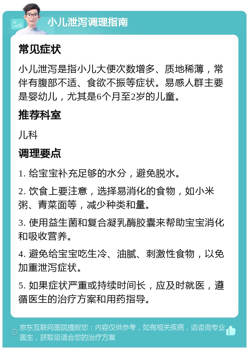 小儿泄泻调理指南 常见症状 小儿泄泻是指小儿大便次数增多、质地稀薄，常伴有腹部不适、食欲不振等症状。易感人群主要是婴幼儿，尤其是6个月至2岁的儿童。 推荐科室 儿科 调理要点 1. 给宝宝补充足够的水分，避免脱水。 2. 饮食上要注意，选择易消化的食物，如小米粥、青菜面等，减少种类和量。 3. 使用益生菌和复合凝乳酶胶囊来帮助宝宝消化和吸收营养。 4. 避免给宝宝吃生冷、油腻、刺激性食物，以免加重泄泻症状。 5. 如果症状严重或持续时间长，应及时就医，遵循医生的治疗方案和用药指导。