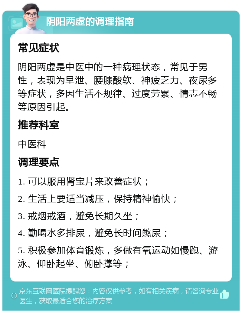 阴阳两虚的调理指南 常见症状 阴阳两虚是中医中的一种病理状态，常见于男性，表现为早泄、腰膝酸软、神疲乏力、夜尿多等症状，多因生活不规律、过度劳累、情志不畅等原因引起。 推荐科室 中医科 调理要点 1. 可以服用肾宝片来改善症状； 2. 生活上要适当减压，保持精神愉快； 3. 戒烟戒酒，避免长期久坐； 4. 勤喝水多排尿，避免长时间憋尿； 5. 积极参加体育锻炼，多做有氧运动如慢跑、游泳、仰卧起坐、俯卧撑等；