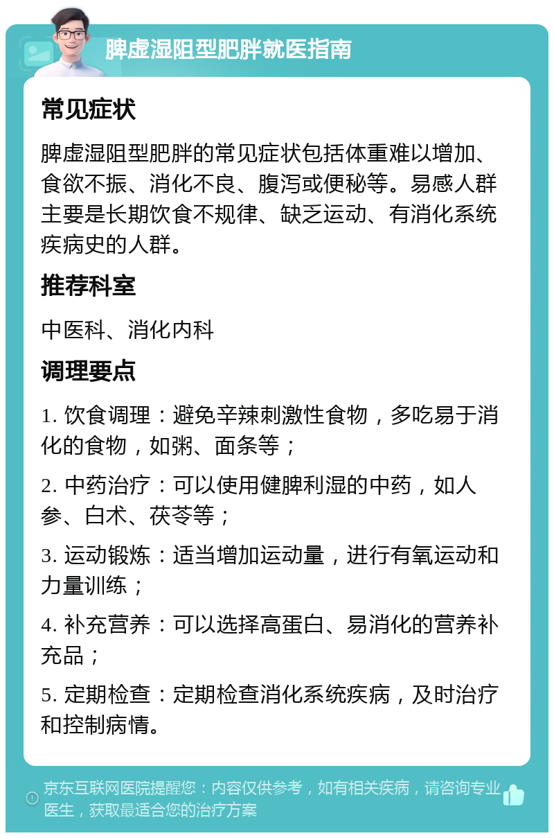 脾虚湿阻型肥胖就医指南 常见症状 脾虚湿阻型肥胖的常见症状包括体重难以增加、食欲不振、消化不良、腹泻或便秘等。易感人群主要是长期饮食不规律、缺乏运动、有消化系统疾病史的人群。 推荐科室 中医科、消化内科 调理要点 1. 饮食调理：避免辛辣刺激性食物，多吃易于消化的食物，如粥、面条等； 2. 中药治疗：可以使用健脾利湿的中药，如人参、白术、茯苓等； 3. 运动锻炼：适当增加运动量，进行有氧运动和力量训练； 4. 补充营养：可以选择高蛋白、易消化的营养补充品； 5. 定期检查：定期检查消化系统疾病，及时治疗和控制病情。