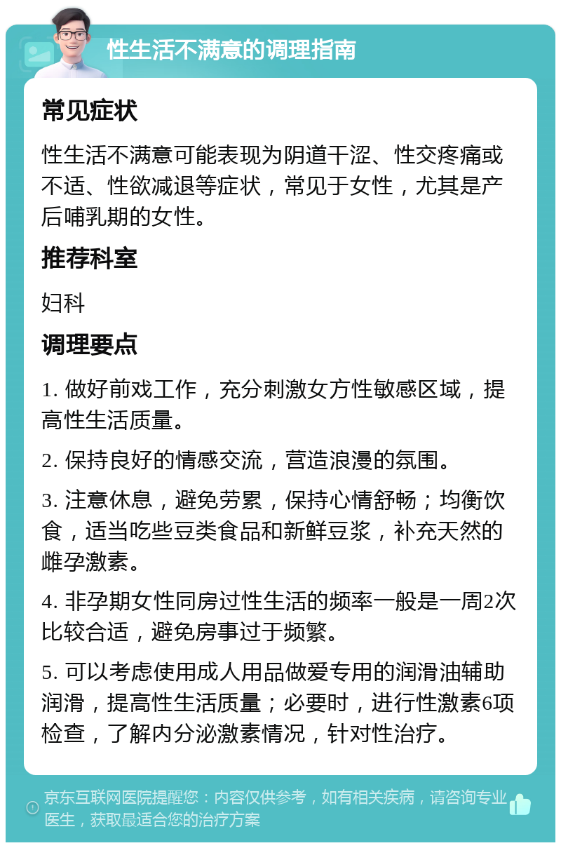 性生活不满意的调理指南 常见症状 性生活不满意可能表现为阴道干涩、性交疼痛或不适、性欲减退等症状，常见于女性，尤其是产后哺乳期的女性。 推荐科室 妇科 调理要点 1. 做好前戏工作，充分刺激女方性敏感区域，提高性生活质量。 2. 保持良好的情感交流，营造浪漫的氛围。 3. 注意休息，避免劳累，保持心情舒畅；均衡饮食，适当吃些豆类食品和新鲜豆浆，补充天然的雌孕激素。 4. 非孕期女性同房过性生活的频率一般是一周2次比较合适，避免房事过于频繁。 5. 可以考虑使用成人用品做爱专用的润滑油辅助润滑，提高性生活质量；必要时，进行性激素6项检查，了解内分泌激素情况，针对性治疗。