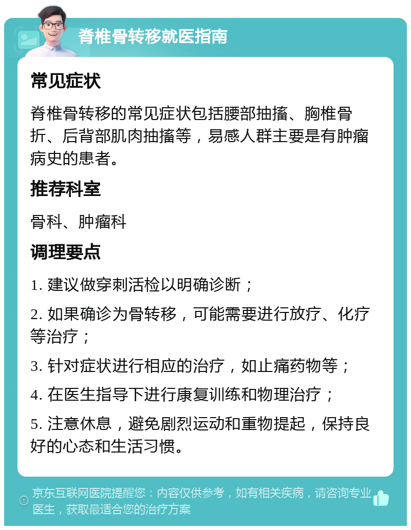 脊椎骨转移就医指南 常见症状 脊椎骨转移的常见症状包括腰部抽搐、胸椎骨折、后背部肌肉抽搐等，易感人群主要是有肿瘤病史的患者。 推荐科室 骨科、肿瘤科 调理要点 1. 建议做穿刺活检以明确诊断； 2. 如果确诊为骨转移，可能需要进行放疗、化疗等治疗； 3. 针对症状进行相应的治疗，如止痛药物等； 4. 在医生指导下进行康复训练和物理治疗； 5. 注意休息，避免剧烈运动和重物提起，保持良好的心态和生活习惯。