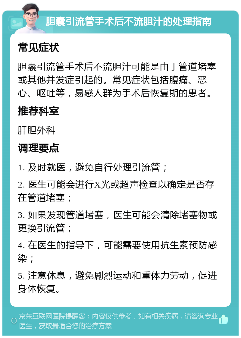 胆囊引流管手术后不流胆汁的处理指南 常见症状 胆囊引流管手术后不流胆汁可能是由于管道堵塞或其他并发症引起的。常见症状包括腹痛、恶心、呕吐等，易感人群为手术后恢复期的患者。 推荐科室 肝胆外科 调理要点 1. 及时就医，避免自行处理引流管； 2. 医生可能会进行X光或超声检查以确定是否存在管道堵塞； 3. 如果发现管道堵塞，医生可能会清除堵塞物或更换引流管； 4. 在医生的指导下，可能需要使用抗生素预防感染； 5. 注意休息，避免剧烈运动和重体力劳动，促进身体恢复。