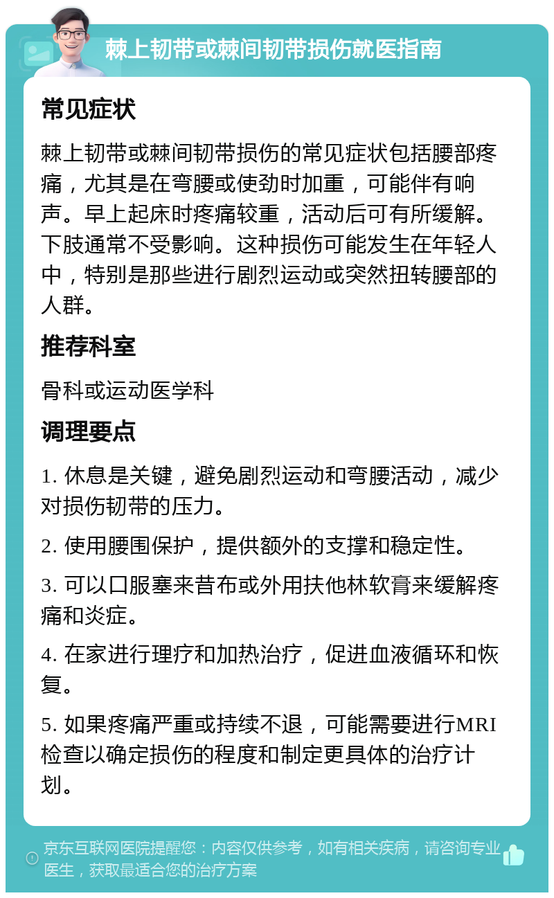 棘上韧带或棘间韧带损伤就医指南 常见症状 棘上韧带或棘间韧带损伤的常见症状包括腰部疼痛，尤其是在弯腰或使劲时加重，可能伴有响声。早上起床时疼痛较重，活动后可有所缓解。下肢通常不受影响。这种损伤可能发生在年轻人中，特别是那些进行剧烈运动或突然扭转腰部的人群。 推荐科室 骨科或运动医学科 调理要点 1. 休息是关键，避免剧烈运动和弯腰活动，减少对损伤韧带的压力。 2. 使用腰围保护，提供额外的支撑和稳定性。 3. 可以口服塞来昔布或外用扶他林软膏来缓解疼痛和炎症。 4. 在家进行理疗和加热治疗，促进血液循环和恢复。 5. 如果疼痛严重或持续不退，可能需要进行MRI检查以确定损伤的程度和制定更具体的治疗计划。