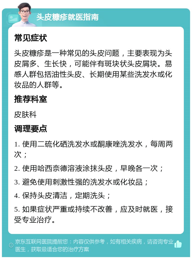 头皮糠疹就医指南 常见症状 头皮糠疹是一种常见的头皮问题，主要表现为头皮屑多、生长快，可能伴有斑块状头皮屑块。易感人群包括油性头皮、长期使用某些洗发水或化妆品的人群等。 推荐科室 皮肤科 调理要点 1. 使用二硫化硒洗发水或酮康唑洗发水，每周两次； 2. 使用哈西奈德溶液涂抹头皮，早晚各一次； 3. 避免使用刺激性强的洗发水或化妆品； 4. 保持头皮清洁，定期洗头； 5. 如果症状严重或持续不改善，应及时就医，接受专业治疗。