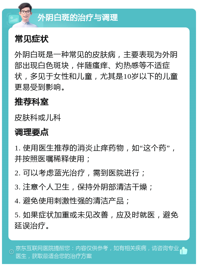 外阴白斑的治疗与调理 常见症状 外阴白斑是一种常见的皮肤病，主要表现为外阴部出现白色斑块，伴随瘙痒、灼热感等不适症状，多见于女性和儿童，尤其是10岁以下的儿童更易受到影响。 推荐科室 皮肤科或儿科 调理要点 1. 使用医生推荐的消炎止痒药物，如“这个药”，并按照医嘱稀释使用； 2. 可以考虑蓝光治疗，需到医院进行； 3. 注意个人卫生，保持外阴部清洁干燥； 4. 避免使用刺激性强的清洁产品； 5. 如果症状加重或未见改善，应及时就医，避免延误治疗。