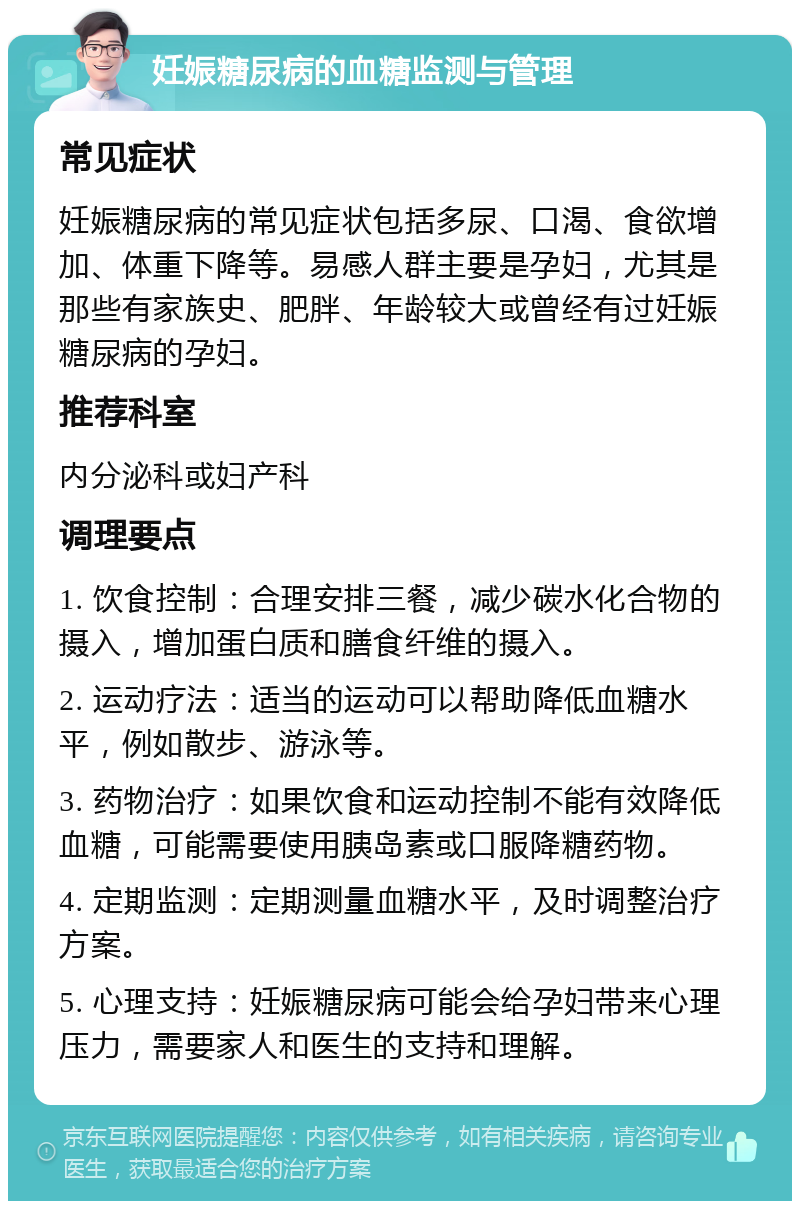 妊娠糖尿病的血糖监测与管理 常见症状 妊娠糖尿病的常见症状包括多尿、口渴、食欲增加、体重下降等。易感人群主要是孕妇，尤其是那些有家族史、肥胖、年龄较大或曾经有过妊娠糖尿病的孕妇。 推荐科室 内分泌科或妇产科 调理要点 1. 饮食控制：合理安排三餐，减少碳水化合物的摄入，增加蛋白质和膳食纤维的摄入。 2. 运动疗法：适当的运动可以帮助降低血糖水平，例如散步、游泳等。 3. 药物治疗：如果饮食和运动控制不能有效降低血糖，可能需要使用胰岛素或口服降糖药物。 4. 定期监测：定期测量血糖水平，及时调整治疗方案。 5. 心理支持：妊娠糖尿病可能会给孕妇带来心理压力，需要家人和医生的支持和理解。