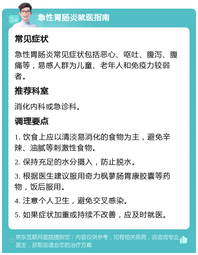 急性胃肠炎就医指南 常见症状 急性胃肠炎常见症状包括恶心、呕吐、腹泻、腹痛等，易感人群为儿童、老年人和免疫力较弱者。 推荐科室 消化内科或急诊科。 调理要点 1. 饮食上应以清淡易消化的食物为主，避免辛辣、油腻等刺激性食物。 2. 保持充足的水分摄入，防止脱水。 3. 根据医生建议服用奇力枫蓼肠胃康胶囊等药物，饭后服用。 4. 注意个人卫生，避免交叉感染。 5. 如果症状加重或持续不改善，应及时就医。