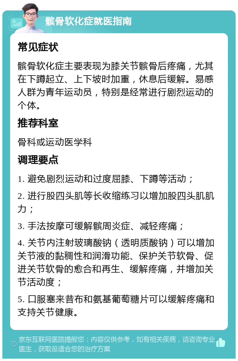 髌骨软化症就医指南 常见症状 髌骨软化症主要表现为膝关节髌骨后疼痛，尤其在下蹲起立、上下坡时加重，休息后缓解。易感人群为青年运动员，特别是经常进行剧烈运动的个体。 推荐科室 骨科或运动医学科 调理要点 1. 避免剧烈运动和过度屈膝、下蹲等活动； 2. 进行股四头肌等长收缩练习以增加股四头肌肌力； 3. 手法按摩可缓解髌周炎症、减轻疼痛； 4. 关节内注射玻璃酸钠（透明质酸钠）可以增加关节液的黏稠性和润滑功能、保护关节软骨、促进关节软骨的愈合和再生、缓解疼痛，并增加关节活动度； 5. 口服塞来昔布和氨基葡萄糖片可以缓解疼痛和支持关节健康。