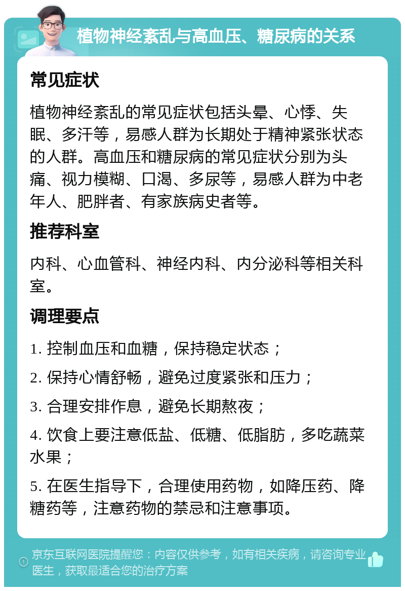 植物神经紊乱与高血压、糖尿病的关系 常见症状 植物神经紊乱的常见症状包括头晕、心悸、失眠、多汗等，易感人群为长期处于精神紧张状态的人群。高血压和糖尿病的常见症状分别为头痛、视力模糊、口渴、多尿等，易感人群为中老年人、肥胖者、有家族病史者等。 推荐科室 内科、心血管科、神经内科、内分泌科等相关科室。 调理要点 1. 控制血压和血糖，保持稳定状态； 2. 保持心情舒畅，避免过度紧张和压力； 3. 合理安排作息，避免长期熬夜； 4. 饮食上要注意低盐、低糖、低脂肪，多吃蔬菜水果； 5. 在医生指导下，合理使用药物，如降压药、降糖药等，注意药物的禁忌和注意事项。