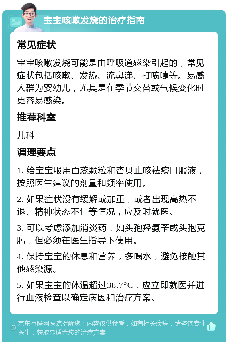 宝宝咳嗽发烧的治疗指南 常见症状 宝宝咳嗽发烧可能是由呼吸道感染引起的，常见症状包括咳嗽、发热、流鼻涕、打喷嚏等。易感人群为婴幼儿，尤其是在季节交替或气候变化时更容易感染。 推荐科室 儿科 调理要点 1. 给宝宝服用百蕊颗粒和杏贝止咳祛痰口服液，按照医生建议的剂量和频率使用。 2. 如果症状没有缓解或加重，或者出现高热不退、精神状态不佳等情况，应及时就医。 3. 可以考虑添加消炎药，如头孢羟氨苄或头孢克肟，但必须在医生指导下使用。 4. 保持宝宝的休息和营养，多喝水，避免接触其他感染源。 5. 如果宝宝的体温超过38.7°C，应立即就医并进行血液检查以确定病因和治疗方案。