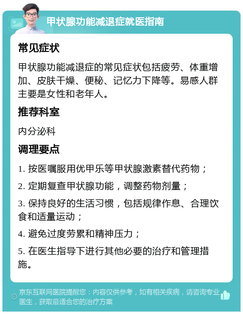 甲状腺功能减退症就医指南 常见症状 甲状腺功能减退症的常见症状包括疲劳、体重增加、皮肤干燥、便秘、记忆力下降等。易感人群主要是女性和老年人。 推荐科室 内分泌科 调理要点 1. 按医嘱服用优甲乐等甲状腺激素替代药物； 2. 定期复查甲状腺功能，调整药物剂量； 3. 保持良好的生活习惯，包括规律作息、合理饮食和适量运动； 4. 避免过度劳累和精神压力； 5. 在医生指导下进行其他必要的治疗和管理措施。