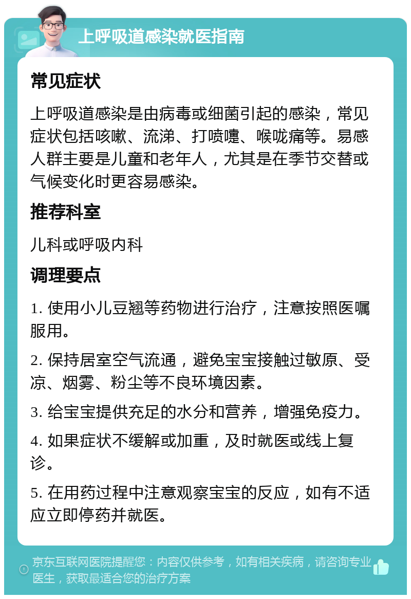 上呼吸道感染就医指南 常见症状 上呼吸道感染是由病毒或细菌引起的感染，常见症状包括咳嗽、流涕、打喷嚏、喉咙痛等。易感人群主要是儿童和老年人，尤其是在季节交替或气候变化时更容易感染。 推荐科室 儿科或呼吸内科 调理要点 1. 使用小儿豆翘等药物进行治疗，注意按照医嘱服用。 2. 保持居室空气流通，避免宝宝接触过敏原、受凉、烟雾、粉尘等不良环境因素。 3. 给宝宝提供充足的水分和营养，增强免疫力。 4. 如果症状不缓解或加重，及时就医或线上复诊。 5. 在用药过程中注意观察宝宝的反应，如有不适应立即停药并就医。