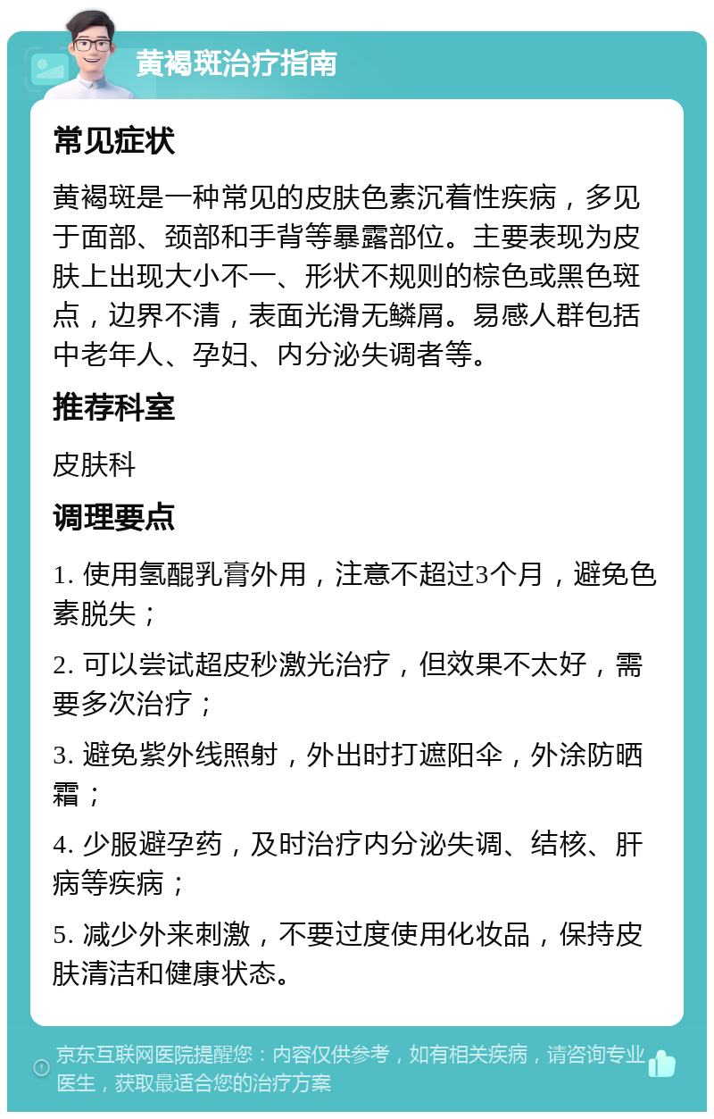 黄褐斑治疗指南 常见症状 黄褐斑是一种常见的皮肤色素沉着性疾病，多见于面部、颈部和手背等暴露部位。主要表现为皮肤上出现大小不一、形状不规则的棕色或黑色斑点，边界不清，表面光滑无鳞屑。易感人群包括中老年人、孕妇、内分泌失调者等。 推荐科室 皮肤科 调理要点 1. 使用氢醌乳膏外用，注意不超过3个月，避免色素脱失； 2. 可以尝试超皮秒激光治疗，但效果不太好，需要多次治疗； 3. 避免紫外线照射，外出时打遮阳伞，外涂防晒霜； 4. 少服避孕药，及时治疗内分泌失调、结核、肝病等疾病； 5. 减少外来刺激，不要过度使用化妆品，保持皮肤清洁和健康状态。