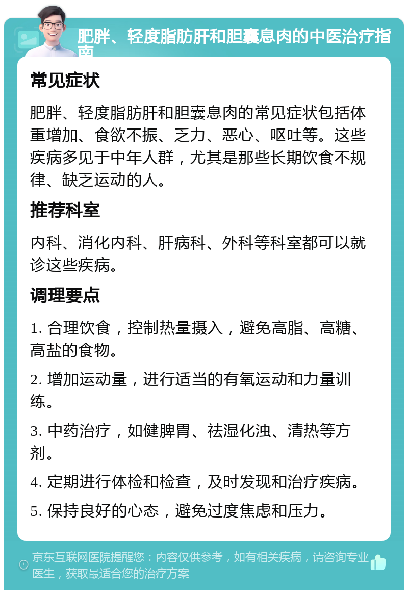 肥胖、轻度脂肪肝和胆囊息肉的中医治疗指南 常见症状 肥胖、轻度脂肪肝和胆囊息肉的常见症状包括体重增加、食欲不振、乏力、恶心、呕吐等。这些疾病多见于中年人群，尤其是那些长期饮食不规律、缺乏运动的人。 推荐科室 内科、消化内科、肝病科、外科等科室都可以就诊这些疾病。 调理要点 1. 合理饮食，控制热量摄入，避免高脂、高糖、高盐的食物。 2. 增加运动量，进行适当的有氧运动和力量训练。 3. 中药治疗，如健脾胃、祛湿化浊、清热等方剂。 4. 定期进行体检和检查，及时发现和治疗疾病。 5. 保持良好的心态，避免过度焦虑和压力。