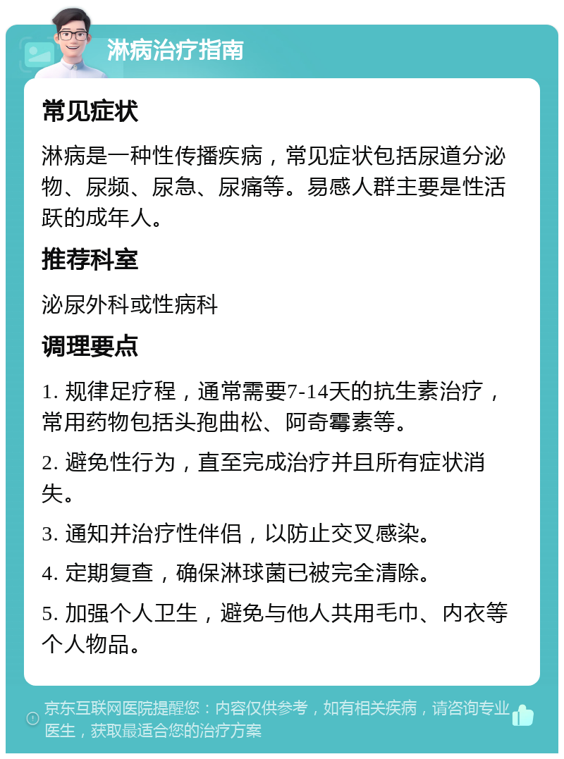 淋病治疗指南 常见症状 淋病是一种性传播疾病，常见症状包括尿道分泌物、尿频、尿急、尿痛等。易感人群主要是性活跃的成年人。 推荐科室 泌尿外科或性病科 调理要点 1. 规律足疗程，通常需要7-14天的抗生素治疗，常用药物包括头孢曲松、阿奇霉素等。 2. 避免性行为，直至完成治疗并且所有症状消失。 3. 通知并治疗性伴侣，以防止交叉感染。 4. 定期复查，确保淋球菌已被完全清除。 5. 加强个人卫生，避免与他人共用毛巾、内衣等个人物品。