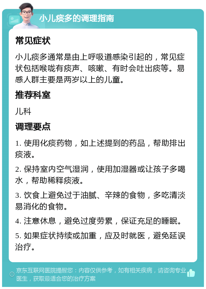 小儿痰多的调理指南 常见症状 小儿痰多通常是由上呼吸道感染引起的，常见症状包括喉咙有痰声、咳嗽、有时会吐出痰等。易感人群主要是两岁以上的儿童。 推荐科室 儿科 调理要点 1. 使用化痰药物，如上述提到的药品，帮助排出痰液。 2. 保持室内空气湿润，使用加湿器或让孩子多喝水，帮助稀释痰液。 3. 饮食上避免过于油腻、辛辣的食物，多吃清淡易消化的食物。 4. 注意休息，避免过度劳累，保证充足的睡眠。 5. 如果症状持续或加重，应及时就医，避免延误治疗。