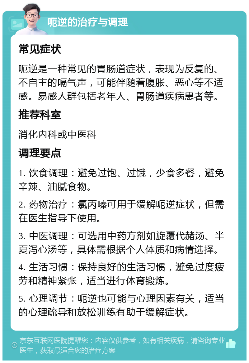 呃逆的治疗与调理 常见症状 呃逆是一种常见的胃肠道症状，表现为反复的、不自主的嗝气声，可能伴随着腹胀、恶心等不适感。易感人群包括老年人、胃肠道疾病患者等。 推荐科室 消化内科或中医科 调理要点 1. 饮食调理：避免过饱、过饿，少食多餐，避免辛辣、油腻食物。 2. 药物治疗：氯丙嗪可用于缓解呃逆症状，但需在医生指导下使用。 3. 中医调理：可选用中药方剂如旋覆代赭汤、半夏泻心汤等，具体需根据个人体质和病情选择。 4. 生活习惯：保持良好的生活习惯，避免过度疲劳和精神紧张，适当进行体育锻炼。 5. 心理调节：呃逆也可能与心理因素有关，适当的心理疏导和放松训练有助于缓解症状。