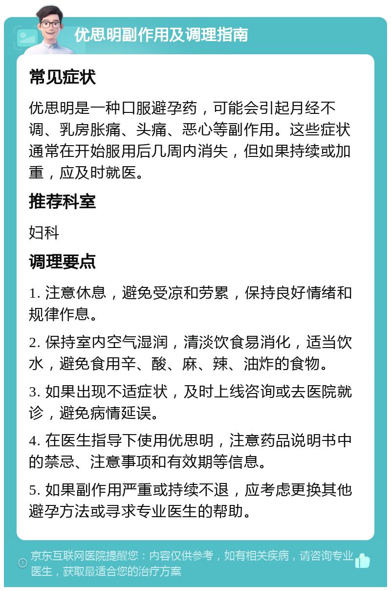 优思明副作用及调理指南 常见症状 优思明是一种口服避孕药，可能会引起月经不调、乳房胀痛、头痛、恶心等副作用。这些症状通常在开始服用后几周内消失，但如果持续或加重，应及时就医。 推荐科室 妇科 调理要点 1. 注意休息，避免受凉和劳累，保持良好情绪和规律作息。 2. 保持室内空气湿润，清淡饮食易消化，适当饮水，避免食用辛、酸、麻、辣、油炸的食物。 3. 如果出现不适症状，及时上线咨询或去医院就诊，避免病情延误。 4. 在医生指导下使用优思明，注意药品说明书中的禁忌、注意事项和有效期等信息。 5. 如果副作用严重或持续不退，应考虑更换其他避孕方法或寻求专业医生的帮助。