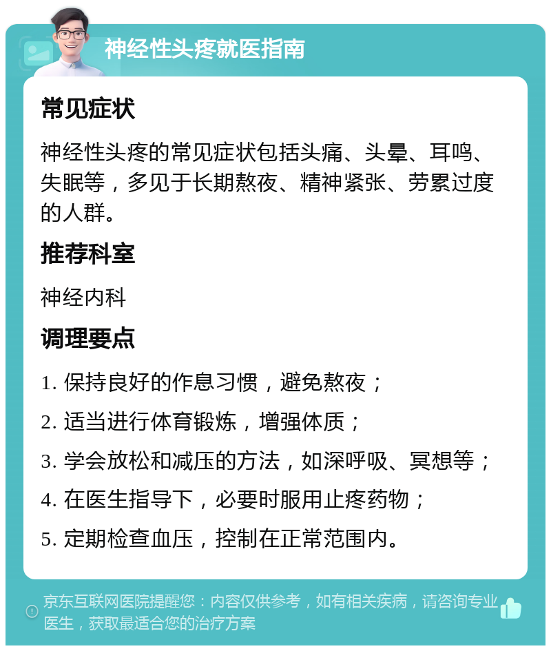 神经性头疼就医指南 常见症状 神经性头疼的常见症状包括头痛、头晕、耳鸣、失眠等，多见于长期熬夜、精神紧张、劳累过度的人群。 推荐科室 神经内科 调理要点 1. 保持良好的作息习惯，避免熬夜； 2. 适当进行体育锻炼，增强体质； 3. 学会放松和减压的方法，如深呼吸、冥想等； 4. 在医生指导下，必要时服用止疼药物； 5. 定期检查血压，控制在正常范围内。