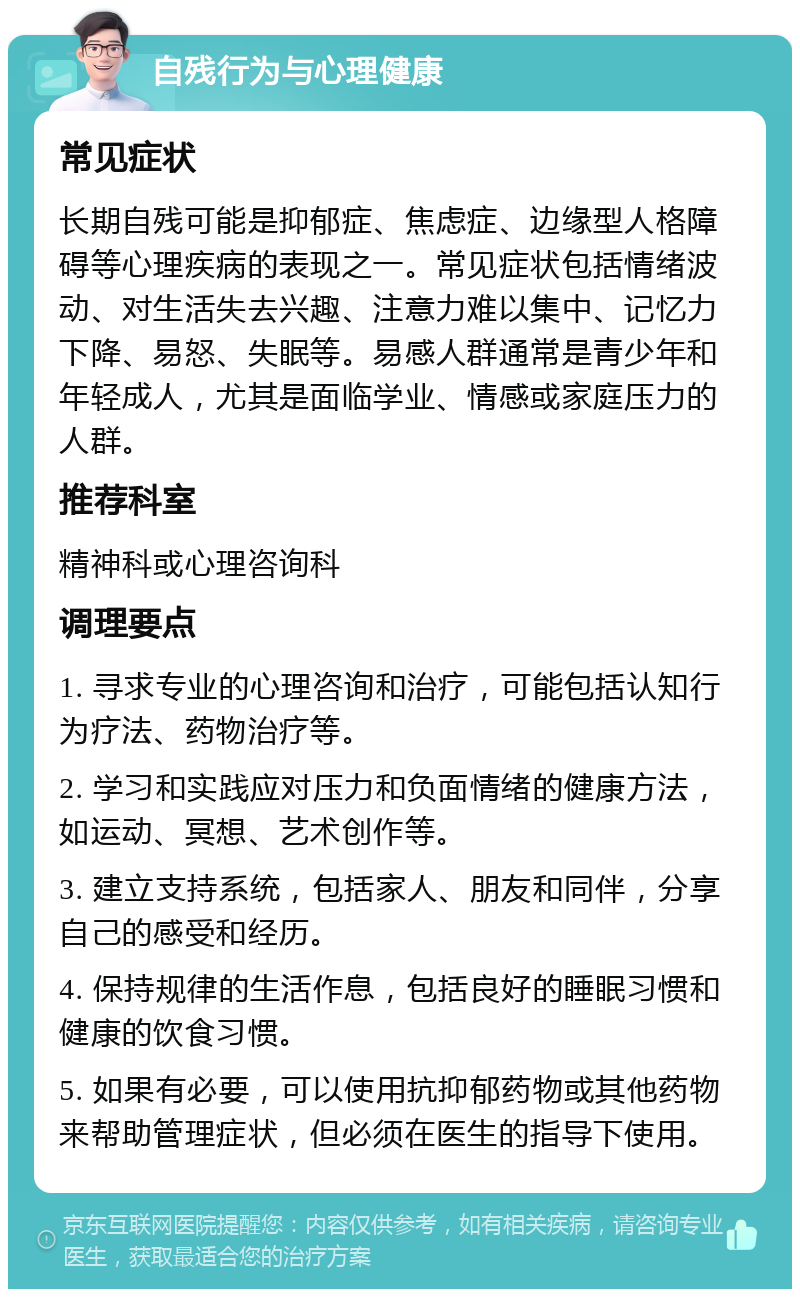 自残行为与心理健康 常见症状 长期自残可能是抑郁症、焦虑症、边缘型人格障碍等心理疾病的表现之一。常见症状包括情绪波动、对生活失去兴趣、注意力难以集中、记忆力下降、易怒、失眠等。易感人群通常是青少年和年轻成人，尤其是面临学业、情感或家庭压力的人群。 推荐科室 精神科或心理咨询科 调理要点 1. 寻求专业的心理咨询和治疗，可能包括认知行为疗法、药物治疗等。 2. 学习和实践应对压力和负面情绪的健康方法，如运动、冥想、艺术创作等。 3. 建立支持系统，包括家人、朋友和同伴，分享自己的感受和经历。 4. 保持规律的生活作息，包括良好的睡眠习惯和健康的饮食习惯。 5. 如果有必要，可以使用抗抑郁药物或其他药物来帮助管理症状，但必须在医生的指导下使用。