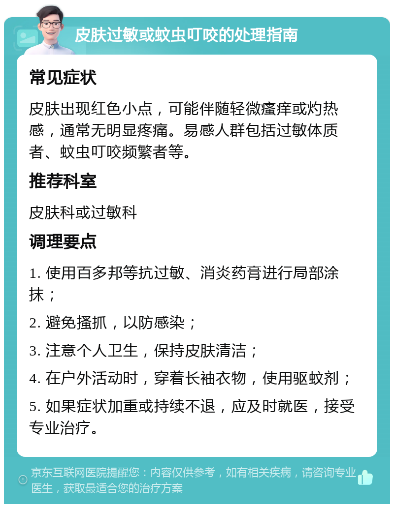 皮肤过敏或蚊虫叮咬的处理指南 常见症状 皮肤出现红色小点，可能伴随轻微瘙痒或灼热感，通常无明显疼痛。易感人群包括过敏体质者、蚊虫叮咬频繁者等。 推荐科室 皮肤科或过敏科 调理要点 1. 使用百多邦等抗过敏、消炎药膏进行局部涂抹； 2. 避免搔抓，以防感染； 3. 注意个人卫生，保持皮肤清洁； 4. 在户外活动时，穿着长袖衣物，使用驱蚊剂； 5. 如果症状加重或持续不退，应及时就医，接受专业治疗。