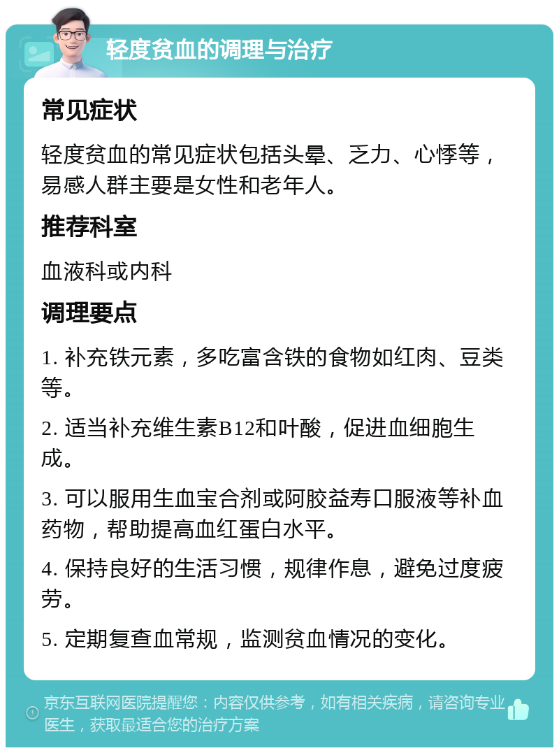 轻度贫血的调理与治疗 常见症状 轻度贫血的常见症状包括头晕、乏力、心悸等，易感人群主要是女性和老年人。 推荐科室 血液科或内科 调理要点 1. 补充铁元素，多吃富含铁的食物如红肉、豆类等。 2. 适当补充维生素B12和叶酸，促进血细胞生成。 3. 可以服用生血宝合剂或阿胶益寿口服液等补血药物，帮助提高血红蛋白水平。 4. 保持良好的生活习惯，规律作息，避免过度疲劳。 5. 定期复查血常规，监测贫血情况的变化。