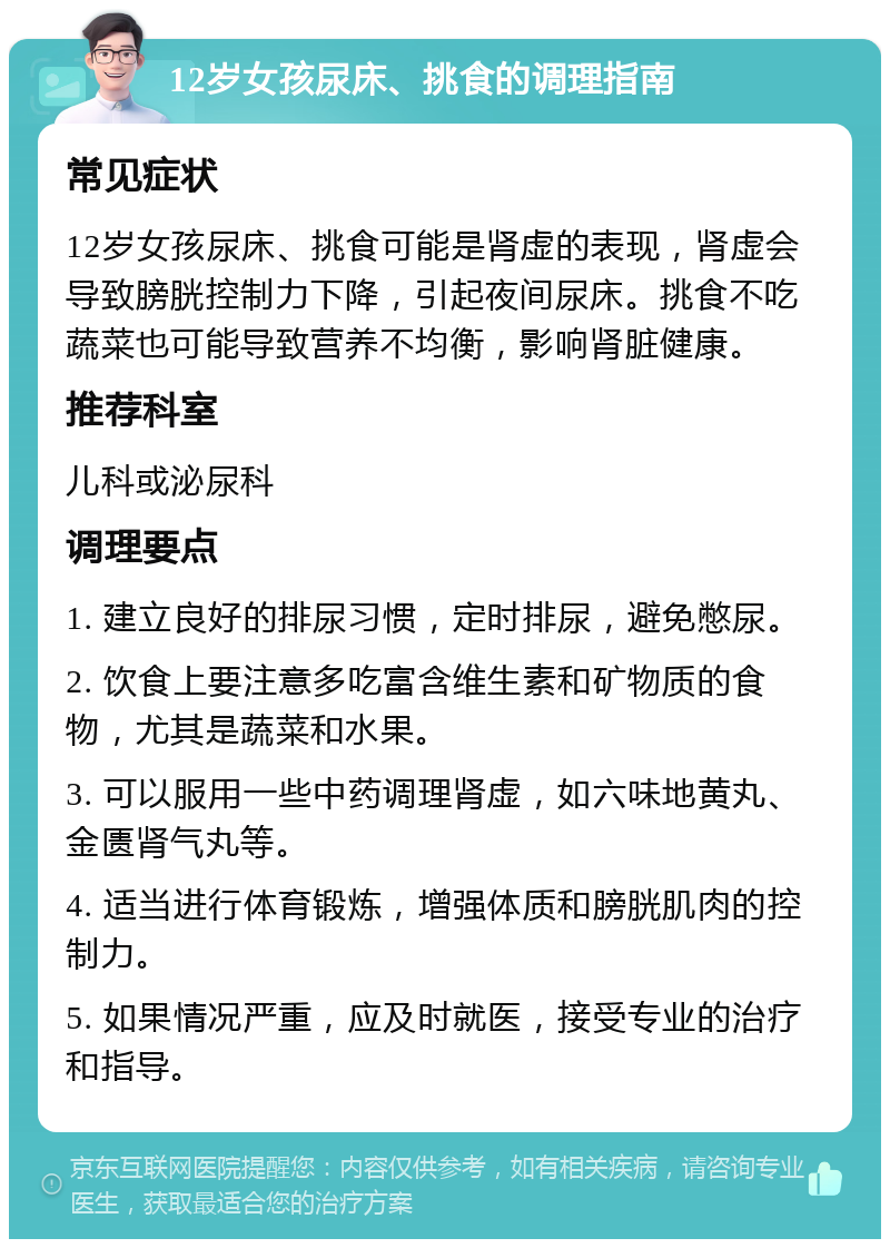 12岁女孩尿床、挑食的调理指南 常见症状 12岁女孩尿床、挑食可能是肾虚的表现，肾虚会导致膀胱控制力下降，引起夜间尿床。挑食不吃蔬菜也可能导致营养不均衡，影响肾脏健康。 推荐科室 儿科或泌尿科 调理要点 1. 建立良好的排尿习惯，定时排尿，避免憋尿。 2. 饮食上要注意多吃富含维生素和矿物质的食物，尤其是蔬菜和水果。 3. 可以服用一些中药调理肾虚，如六味地黄丸、金匮肾气丸等。 4. 适当进行体育锻炼，增强体质和膀胱肌肉的控制力。 5. 如果情况严重，应及时就医，接受专业的治疗和指导。