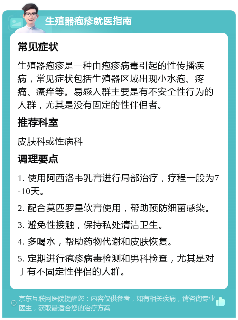 生殖器疱疹就医指南 常见症状 生殖器疱疹是一种由疱疹病毒引起的性传播疾病，常见症状包括生殖器区域出现小水疱、疼痛、瘙痒等。易感人群主要是有不安全性行为的人群，尤其是没有固定的性伴侣者。 推荐科室 皮肤科或性病科 调理要点 1. 使用阿西洛韦乳膏进行局部治疗，疗程一般为7-10天。 2. 配合莫匹罗星软膏使用，帮助预防细菌感染。 3. 避免性接触，保持私处清洁卫生。 4. 多喝水，帮助药物代谢和皮肤恢复。 5. 定期进行疱疹病毒检测和男科检查，尤其是对于有不固定性伴侣的人群。