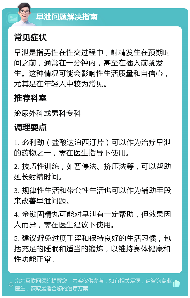 早泄问题解决指南 常见症状 早泄是指男性在性交过程中，射精发生在预期时间之前，通常在一分钟内，甚至在插入前就发生。这种情况可能会影响性生活质量和自信心，尤其是在年轻人中较为常见。 推荐科室 泌尿外科或男科专科 调理要点 1. 必利劲（盐酸达泊西汀片）可以作为治疗早泄的药物之一，需在医生指导下使用。 2. 技巧性训练，如暂停法、挤压法等，可以帮助延长射精时间。 3. 规律性生活和带套性生活也可以作为辅助手段来改善早泄问题。 4. 金锁固精丸可能对早泄有一定帮助，但效果因人而异，需在医生建议下使用。 5. 建议避免过度手淫和保持良好的生活习惯，包括充足的睡眠和适当的锻炼，以维持身体健康和性功能正常。