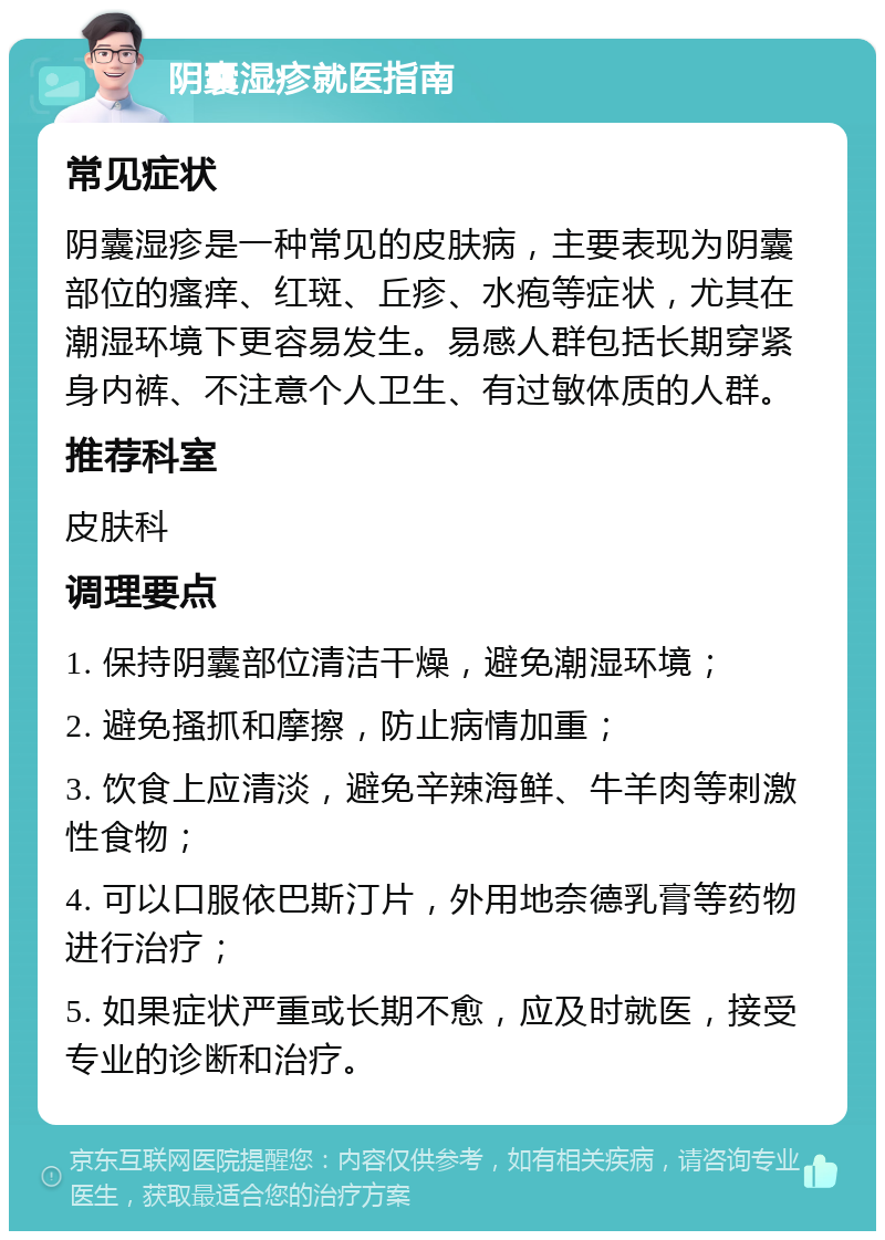 阴囊湿疹就医指南 常见症状 阴囊湿疹是一种常见的皮肤病，主要表现为阴囊部位的瘙痒、红斑、丘疹、水疱等症状，尤其在潮湿环境下更容易发生。易感人群包括长期穿紧身内裤、不注意个人卫生、有过敏体质的人群。 推荐科室 皮肤科 调理要点 1. 保持阴囊部位清洁干燥，避免潮湿环境； 2. 避免搔抓和摩擦，防止病情加重； 3. 饮食上应清淡，避免辛辣海鲜、牛羊肉等刺激性食物； 4. 可以口服依巴斯汀片，外用地奈德乳膏等药物进行治疗； 5. 如果症状严重或长期不愈，应及时就医，接受专业的诊断和治疗。