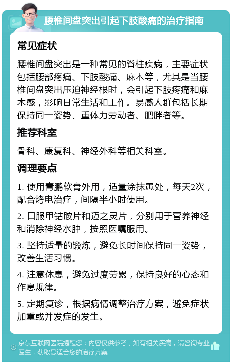 腰椎间盘突出引起下肢酸痛的治疗指南 常见症状 腰椎间盘突出是一种常见的脊柱疾病，主要症状包括腰部疼痛、下肢酸痛、麻木等，尤其是当腰椎间盘突出压迫神经根时，会引起下肢疼痛和麻木感，影响日常生活和工作。易感人群包括长期保持同一姿势、重体力劳动者、肥胖者等。 推荐科室 骨科、康复科、神经外科等相关科室。 调理要点 1. 使用青鹏软膏外用，适量涂抹患处，每天2次，配合烤电治疗，间隔半小时使用。 2. 口服甲钴胺片和迈之灵片，分别用于营养神经和消除神经水肿，按照医嘱服用。 3. 坚持适量的锻炼，避免长时间保持同一姿势，改善生活习惯。 4. 注意休息，避免过度劳累，保持良好的心态和作息规律。 5. 定期复诊，根据病情调整治疗方案，避免症状加重或并发症的发生。